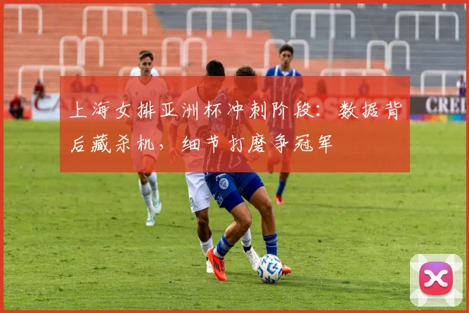 上海女排亚洲杯冲刺阶段：数据背后藏杀机，细节打磨争冠军