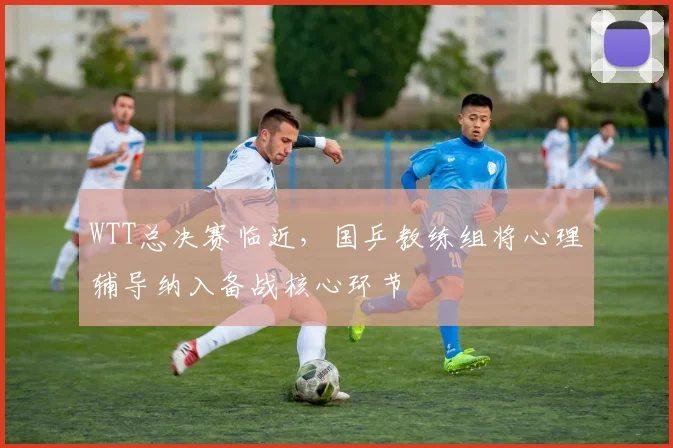 WTT总决赛临近，国乒教练组将心理辅导纳入备战核心环节