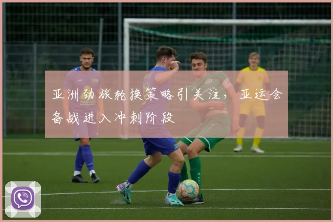 亚洲劲旅轮换策略引关注，亚运会备战进入冲刺阶段
