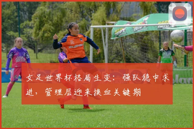 女足世界杯格局生变：强队稳中求进，管理层迎来换血关键期