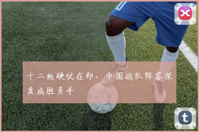 十二轮硬仗在即，中国战队阵容深度成胜负手