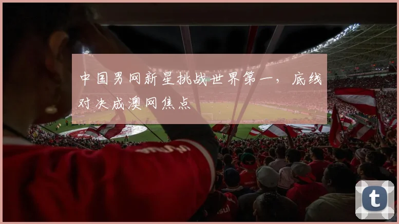 中国男网新星挑战世界第一，底线对决成澳网焦点