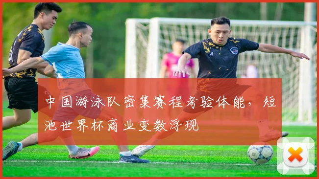 中国游泳队密集赛程考验体能，短池世界杯商业变数浮现