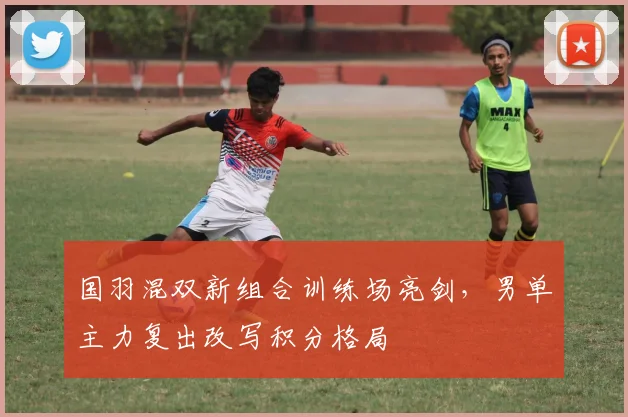 国羽混双新组合训练场亮剑，男单主力复出改写积分格局