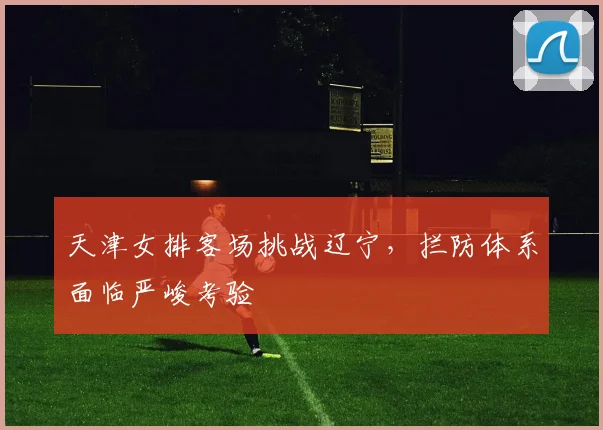 天津女排客场挑战辽宁，拦防体系面临严峻考验