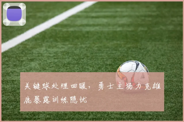 关键球处理回暖，勇士主场力克雄鹿暴露训练隐忧