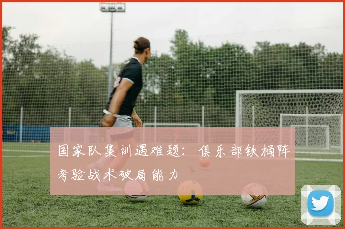 国家队集训遇难题：俱乐部铁桶阵考验战术破局能力