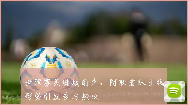 世预赛关键战前夕，阿联酋队出线形势引发多方热议