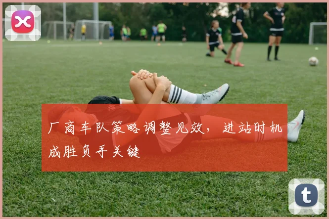 厂商车队策略调整见效，进站时机成胜负手关键