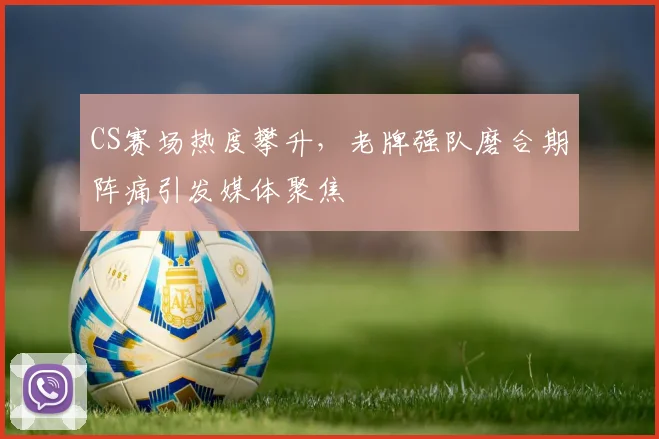 CS赛场热度攀升，老牌强队磨合期阵痛引发媒体聚焦