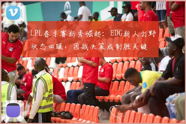 LPL春季赛新秀崛起：EDG新人打野状态回暖，团战决策成制胜关键
