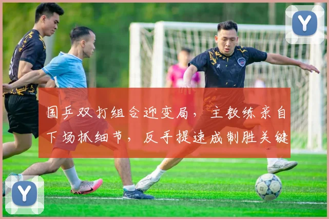 国乒双打组合迎变局，主教练亲自下场抓细节，反手提速成制胜关键