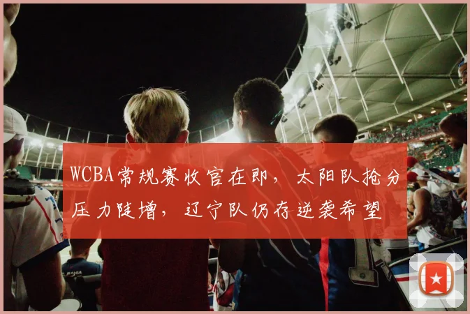 WCBA常规赛收官在即，太阳队抢分压力陡增，辽宁队仍存逆袭希望