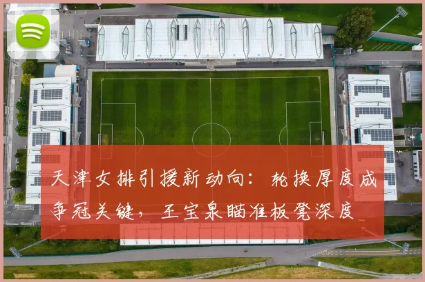 天津女排引援新动向：轮换厚度成争冠关键，王宝泉瞄准板凳深度