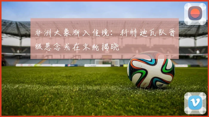 非洲大象渐入佳境：科特迪瓦队晋级悬念或在末轮揭晓