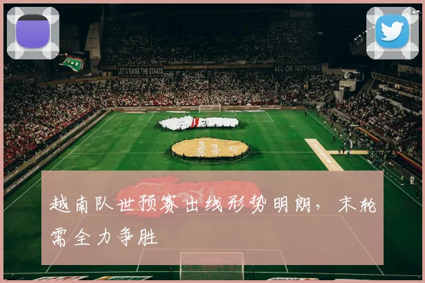 越南队世预赛出线形势明朗，末轮需全力争胜