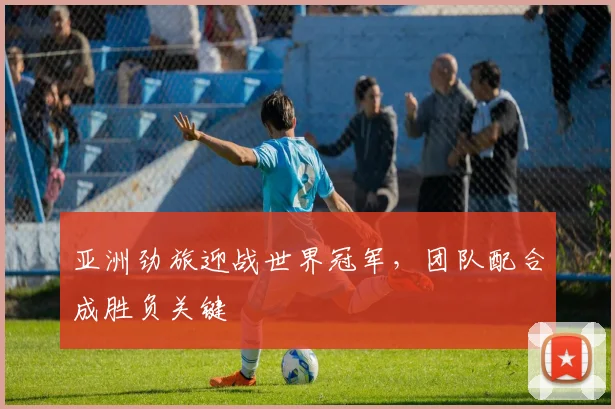 亚洲劲旅迎战世界冠军，团队配合成胜负关键