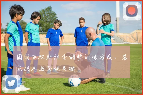 国羽混双新组合调整训练方向，落点战术成突破关键