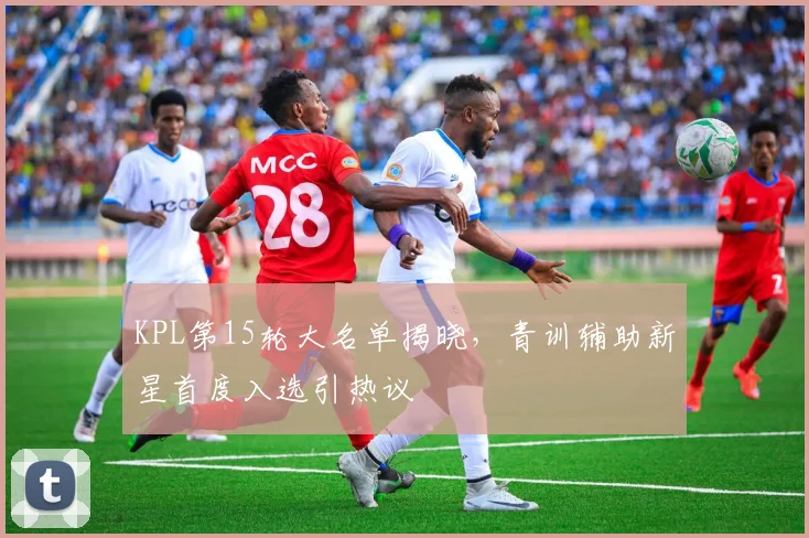 KPL第15轮大名单揭晓，青训辅助新星首度入选引热议