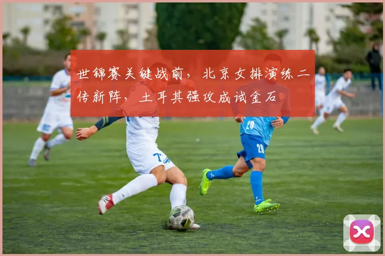 世锦赛关键战前，北京女排演练二传新阵，土耳其强攻成试金石