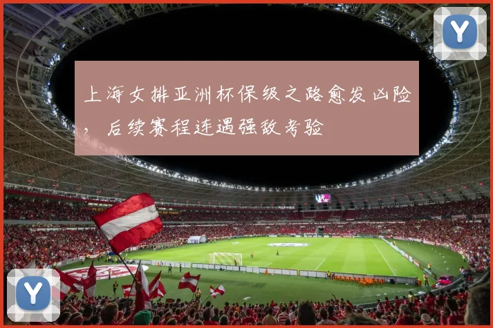上海女排亚洲杯保级之路愈发凶险，后续赛程连遇强敌考验