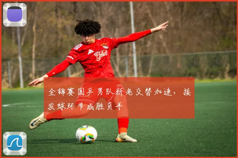 全锦赛国乒男队新老交替加速，接发球环节成胜负手