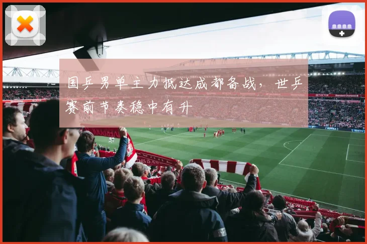 国乒男单主力抵达成都备战，世乒赛前节奏稳中有升