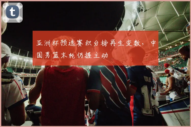 亚洲杯预选赛积分榜再生变数，中国男篮末轮仍握主动