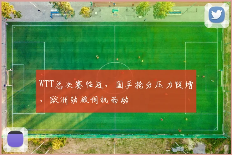 WTT总决赛临近，国乒抢分压力陡增，欧洲劲旅伺机而动