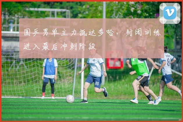 国乒男单主力抵达多哈，封闭训练进入最后冲刺阶段