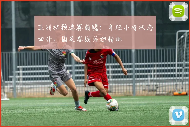 亚洲杯预选赛前瞻：年轻小将状态回升，国足客战或迎转机