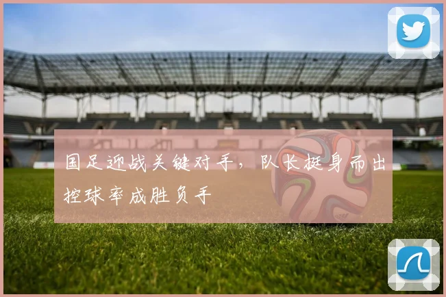 国足迎战关键对手，队长挺身而出控球率成胜负手