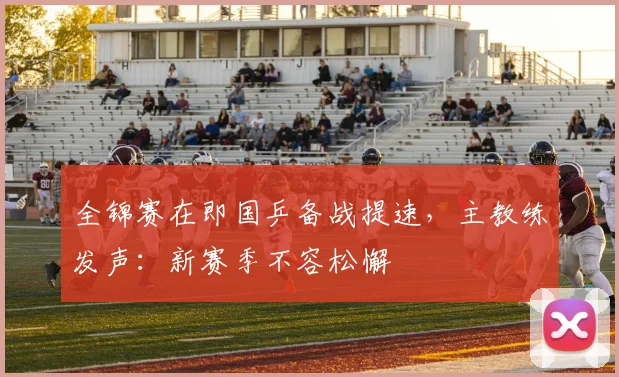 全锦赛在即国乒备战提速，主教练发声：新赛季不容松懈