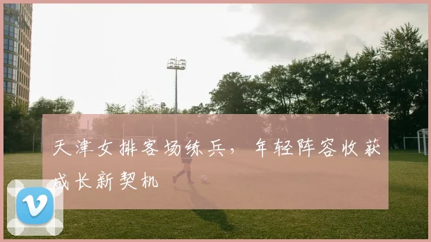 天津女排客场练兵，年轻阵容收获成长新契机