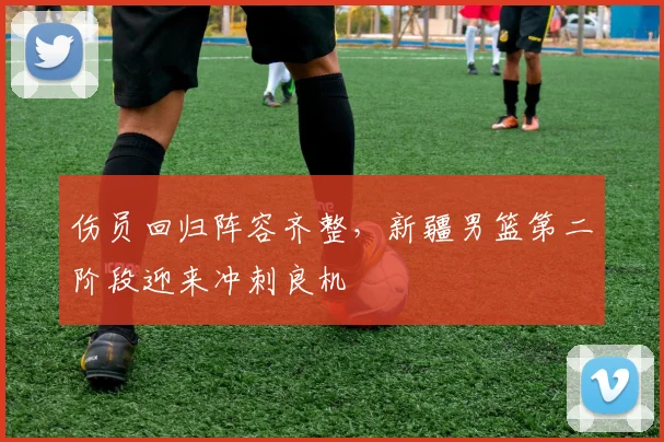 伤员回归阵容齐整，新疆男篮第二阶段迎来冲刺良机