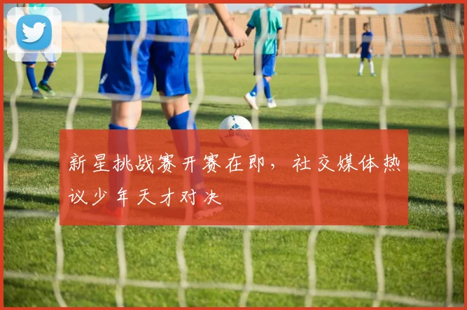 新星挑战赛开赛在即，社交媒体热议少年天才对决