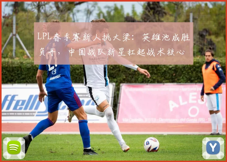 LPL春季赛新人挑大梁：英雄池成胜负手，中国战队新星扛起战术核心