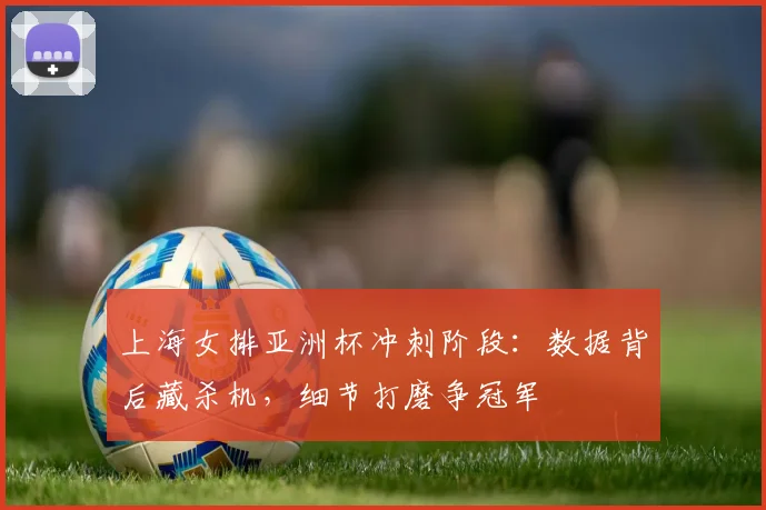 上海女排亚洲杯冲刺阶段：数据背后藏杀机，细节打磨争冠军