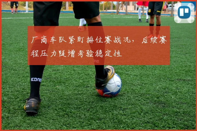 厂商车队紧盯排位赛战况，后续赛程压力陡增考验稳定性
