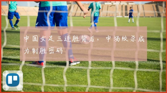 中国女足三连胜背后，中场绞杀成为制胜密码