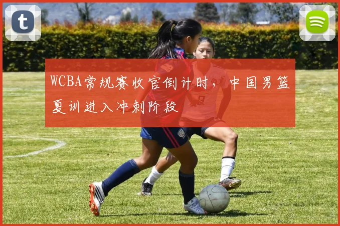 WCBA常规赛收官倒计时，中国男篮夏训进入冲刺阶段