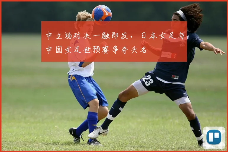 中立场对决一触即发，日本女足与中国女足世预赛争夺头名