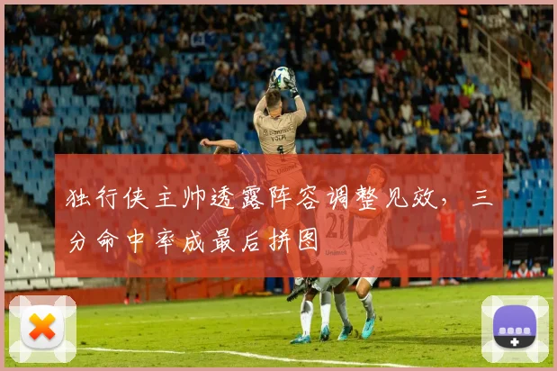 独行侠主帅透露阵容调整见效，三分命中率成最后拼图