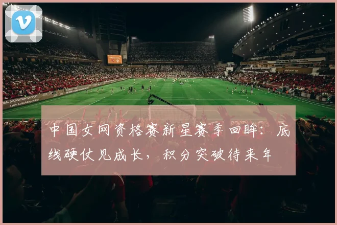 中国女网资格赛新星赛季回眸：底线硬仗见成长，积分突破待来年