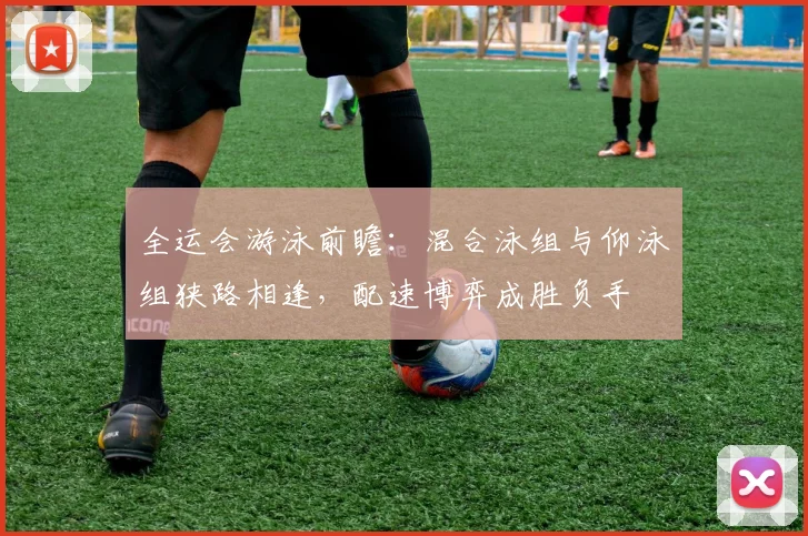 全运会游泳前瞻：混合泳组与仰泳组狭路相逢，配速博弈成胜负手