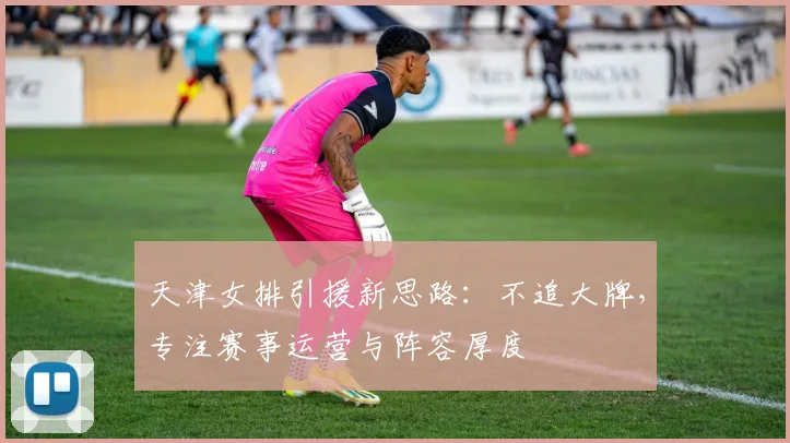 天津女排引援新思路：不追大牌，专注赛事运营与阵容厚度