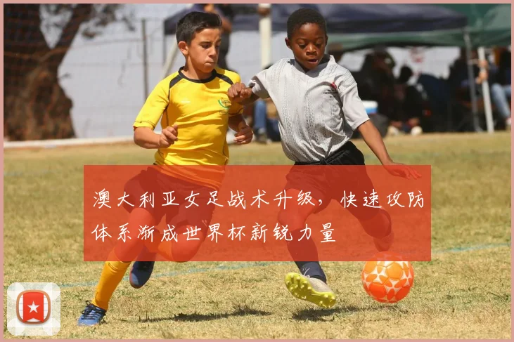 澳大利亚女足战术升级，快速攻防体系渐成世界杯新锐力量