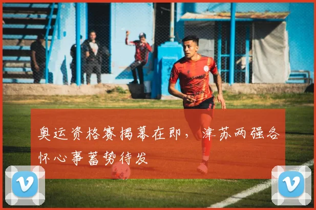 奥运资格赛揭幕在即，津苏两强各怀心事蓄势待发