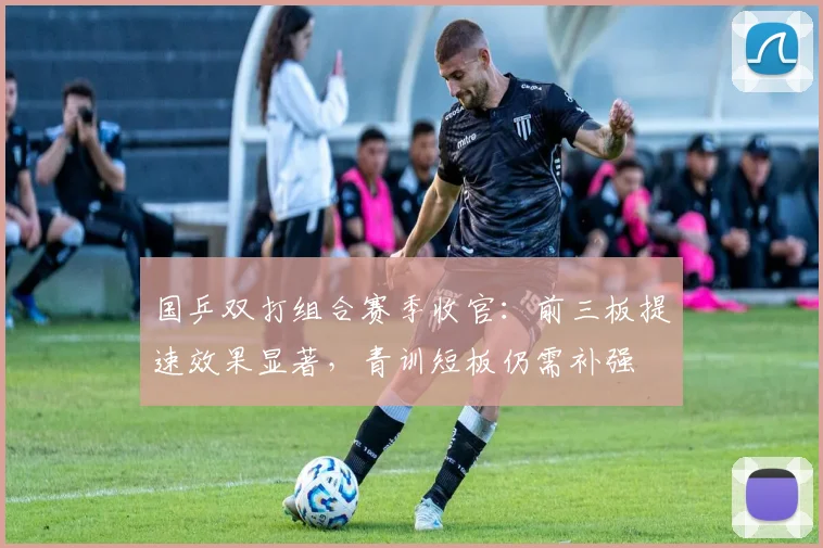 国乒双打组合赛季收官：前三板提速效果显著，青训短板仍需补强