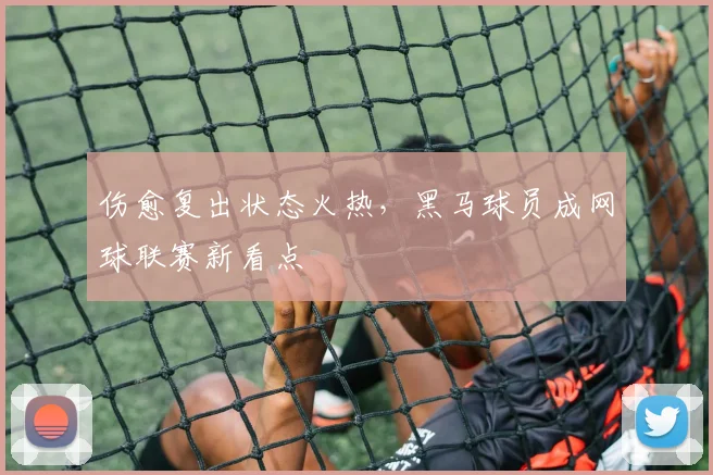 伤愈复出状态火热，黑马球员成网球联赛新看点